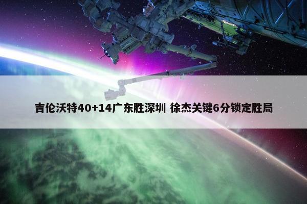 吉伦沃特40+14广东胜深圳 徐杰关键6分锁定胜局