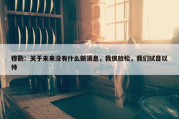 穆勒：关于未来没有什么新消息，我很放松，我们拭目以待