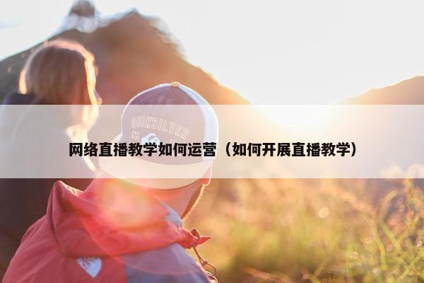 网络直播教学如何运营（如何开展直播教学）