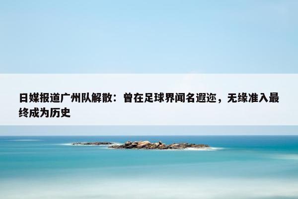 日媒报道广州队解散：曾在足球界闻名遐迩，无缘准入最终成为历史