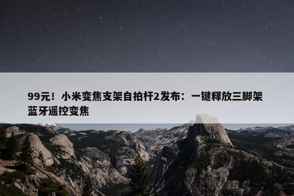 99元！小米变焦支架自拍杆2发布：一键释放三脚架 蓝牙遥控变焦