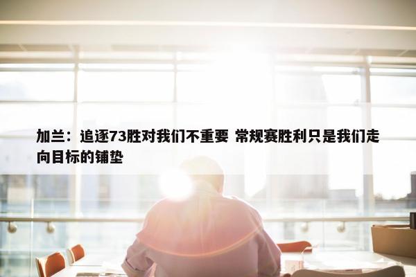 加兰：追逐73胜对我们不重要 常规赛胜利只是我们走向目标的铺垫