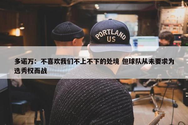 多诺万：不喜欢我们不上不下的处境 但球队从未要求为选秀权而战