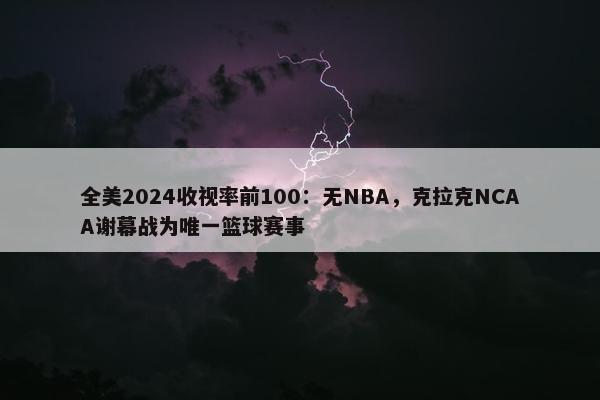 全美2024收视率前100：无NBA，克拉克NCAA谢幕战为唯一篮球赛事