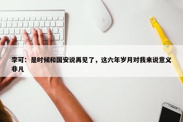 李可：是时候和国安说再见了，这六年岁月对我来说意义非凡