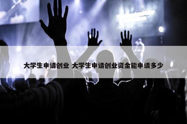 大学生申请创业 大学生申请创业资金能申请多少