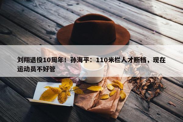 刘翔退役10周年！孙海平：110米栏人才断档，现在运动员不好管