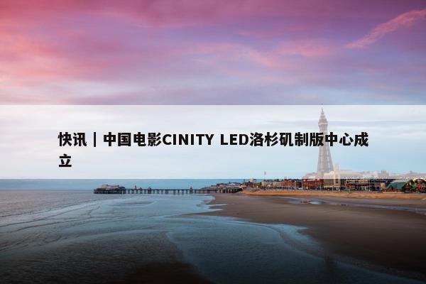 快讯｜中国电影CINITY LED洛杉矶制版中心成立