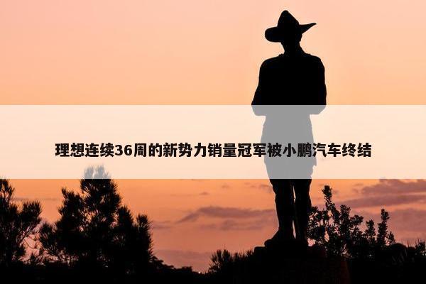 理想连续36周的新势力销量冠军被小鹏汽车终结