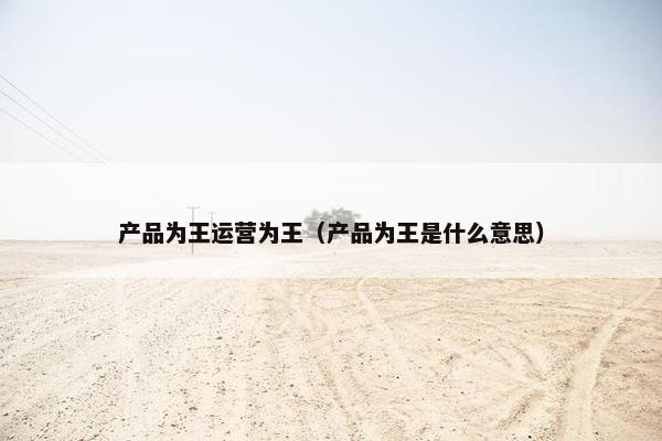 产品为王运营为王（产品为王是什么意思）