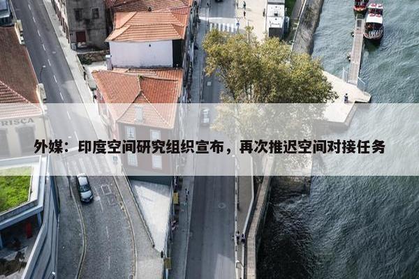 外媒：印度空间研究组织宣布，再次推迟空间对接任务