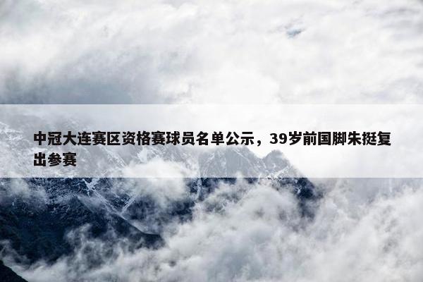 中冠大连赛区资格赛球员名单公示，39岁前国脚朱挺复出参赛