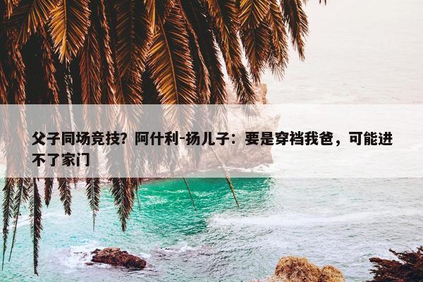 父子同场竞技？阿什利-扬儿子：要是穿裆我爸，可能进不了家门