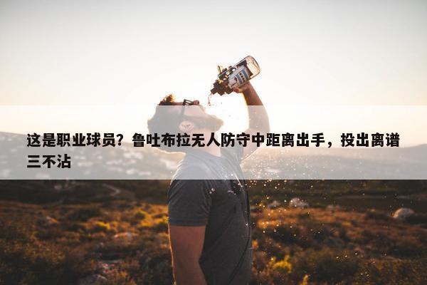 这是职业球员？鲁吐布拉无人防守中距离出手，投出离谱三不沾