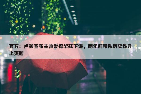 官方：卢顿宣布主帅爱德华兹下课，两年前带队历史性升上英超