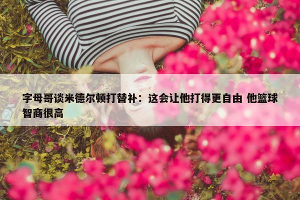 字母哥谈米德尔顿打替补：这会让他打得更自由 他篮球智商很高