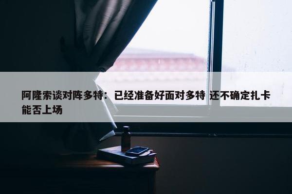 阿隆索谈对阵多特：已经准备好面对多特 还不确定扎卡能否上场