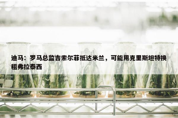 迪马：罗马总监吉索尔菲抵达米兰，可能用克里斯坦特换租弗拉泰西