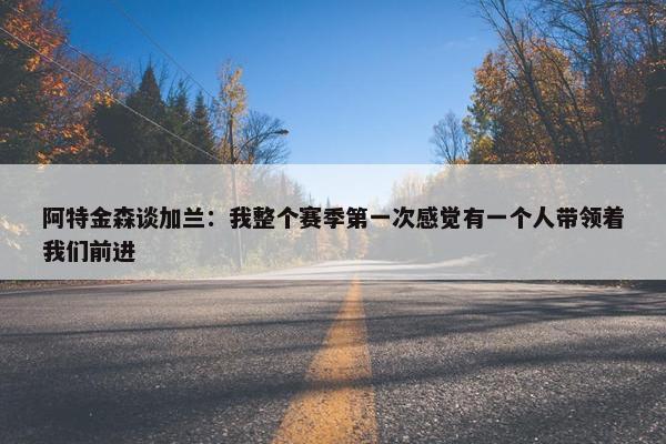 阿特金森谈加兰：我整个赛季第一次感觉有一个人带领着我们前进