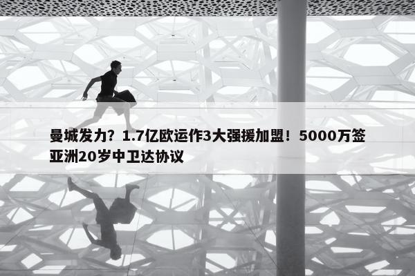 曼城发力？1.7亿欧运作3大强援加盟！5000万签亚洲20岁中卫达协议