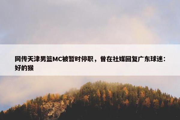 网传天津男篮MC被暂时停职，曾在社媒回复广东球迷：好的猴