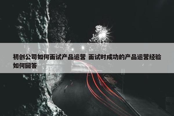 初创公司如何面试产品运营 面试时成功的产品运营经验如何回答