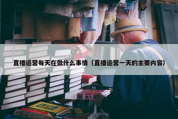 直播运营每天在做什么事情（直播运营一天的主要内容）