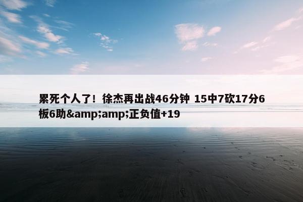 累死个人了！徐杰再出战46分钟 15中7砍17分6板6助&amp;正负值+19