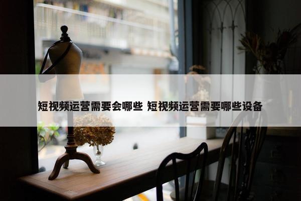 短视频运营需要会哪些 短视频运营需要哪些设备