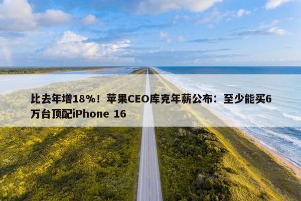 比去年增18%！苹果CEO库克年薪公布：至少能买6万台顶配iPhone 16