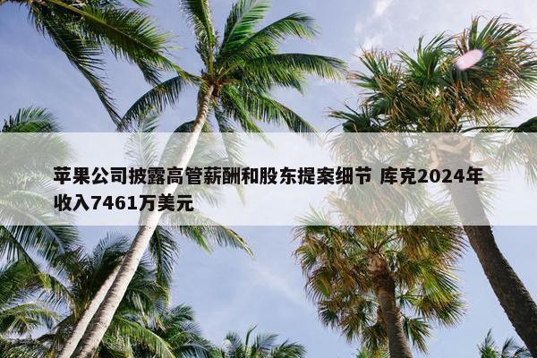 苹果公司披露高管薪酬和股东提案细节 库克2024年收入7461万美元