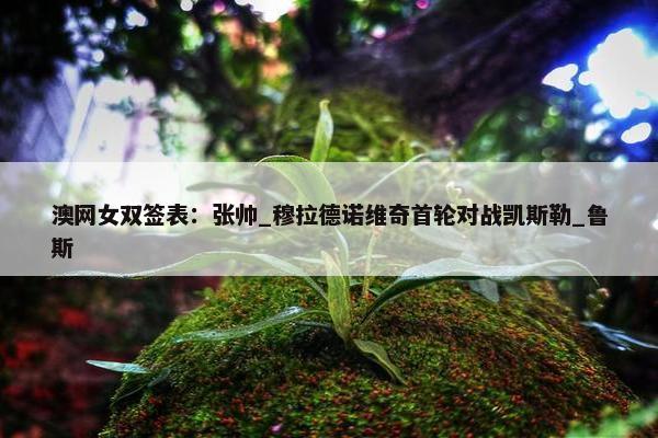 澳网女双签表：张帅_穆拉德诺维奇首轮对战凯斯勒_鲁斯