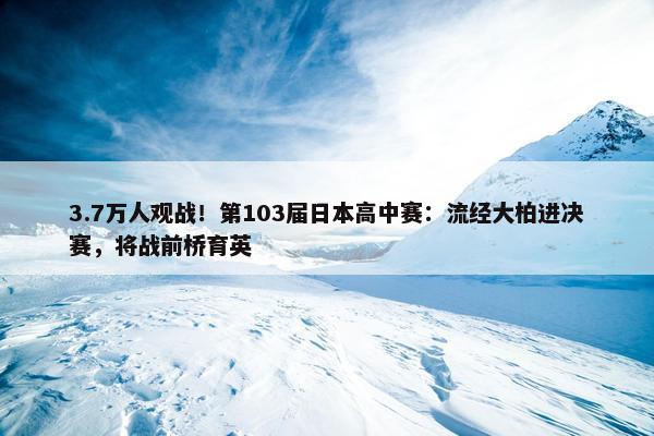 3.7万人观战！第103届日本高中赛：流经大柏进决赛，将战前桥育英