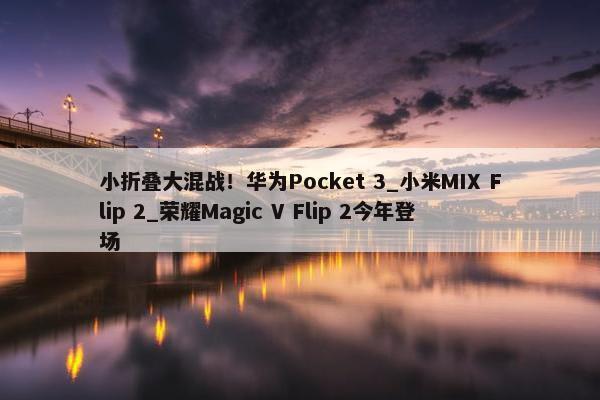 小折叠大混战！华为Pocket 3_小米MIX Flip 2_荣耀Magic V Flip 2今年登场