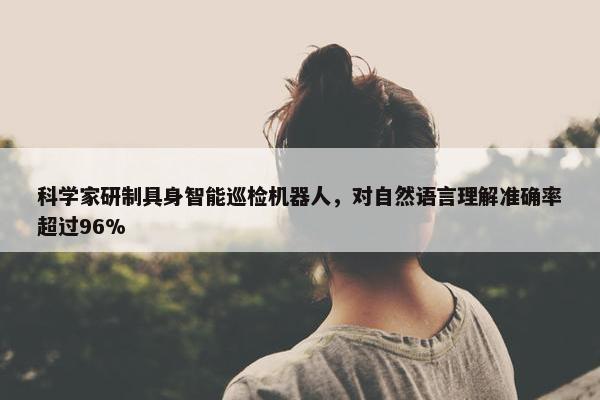 科学家研制具身智能巡检机器人，对自然语言理解准确率超过96%