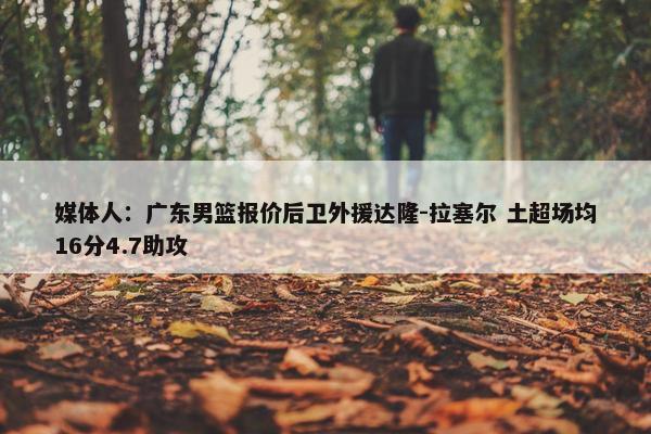 媒体人：广东男篮报价后卫外援达隆-拉塞尔 土超场均16分4.7助攻