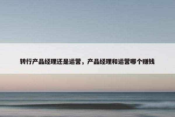 转行产品经理还是运营，产品经理和运营哪个赚钱