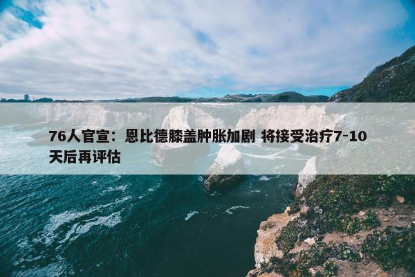 76人官宣：恩比德膝盖肿胀加剧 将接受治疗7-10天后再评估