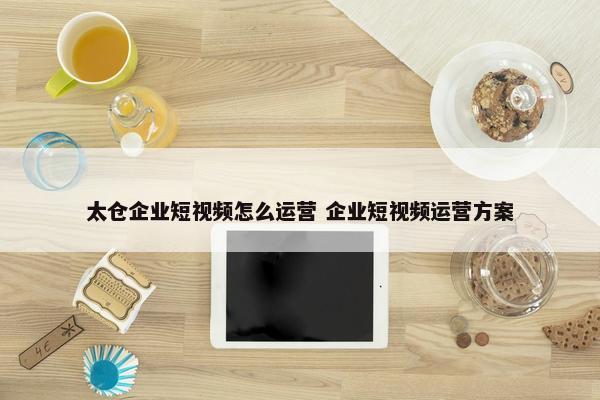 太仓企业短视频怎么运营 企业短视频运营方案