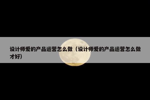 设计师爱的产品运营怎么做（设计师爱的产品运营怎么做才好）