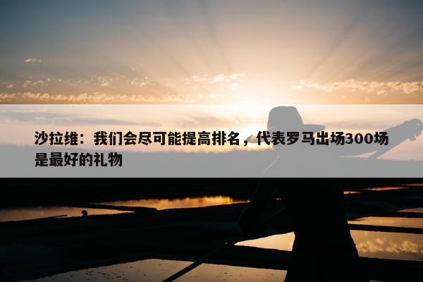 沙拉维：我们会尽可能提高排名，代表罗马出场300场是最好的礼物