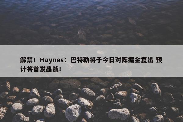 解禁！Haynes：巴特勒将于今日对阵掘金复出 预计将首发出战！