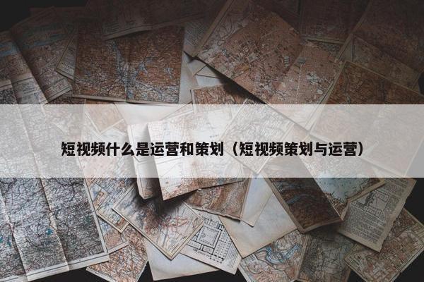 短视频什么是运营和策划（短视频策划与运营）