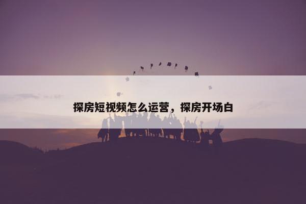 探房短视频怎么运营，探房开场白