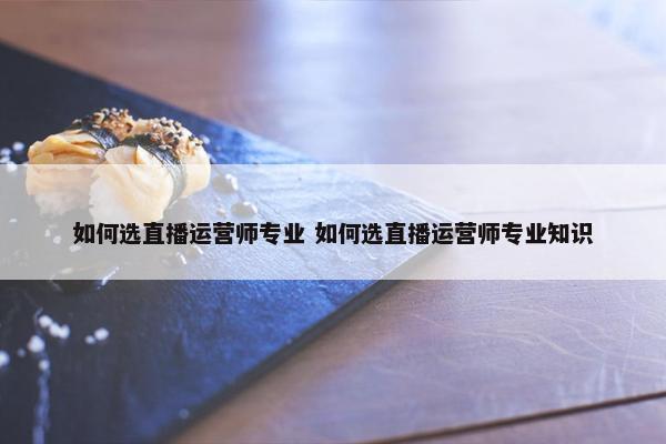 如何选直播运营师专业 如何选直播运营师专业知识