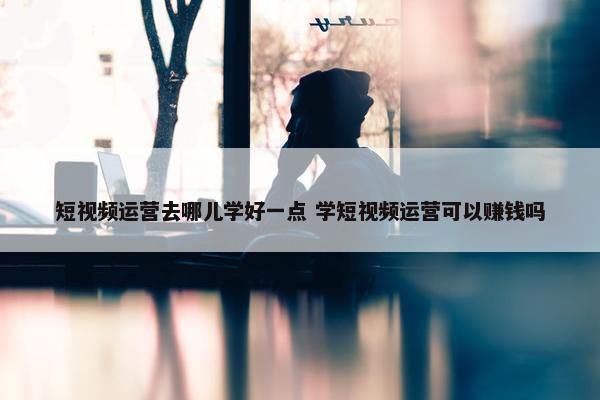 短视频运营去哪儿学好一点 学短视频运营可以赚钱吗