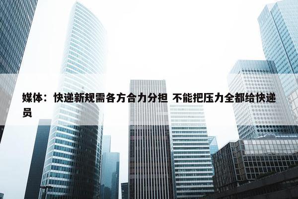 媒体：快递新规需各方合力分担 不能把压力全都给快递员