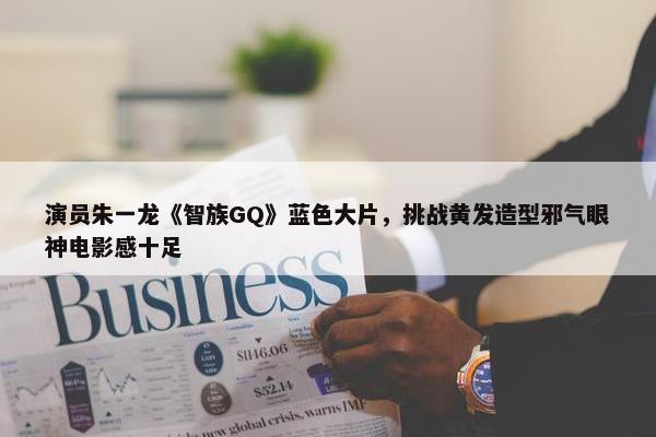 演员朱一龙《智族GQ》蓝色大片，挑战黄发造型邪气眼神电影感十足