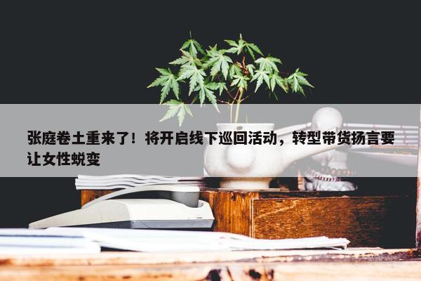 张庭卷土重来了！将开启线下巡回活动，转型带货扬言要让女性蜕变