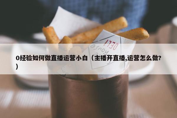 0经验如何做直播运营小白（主播开直播,运营怎么做?）